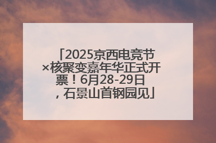 2025京西电竞节×核聚变嘉年华正式开票！6月28-29日，石景山首钢园见